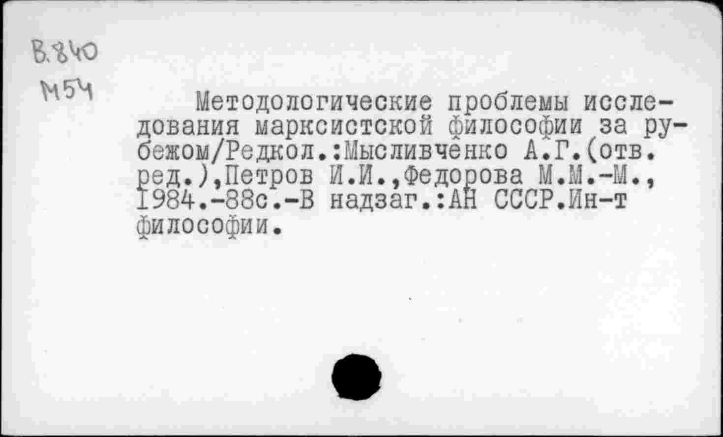 ﻿мчо
Методологические проблемы исследования марксистской философии за ру-бежом/Редкол.:Мысливченко А.Г.(отв. ред.).Петров И.И..Федорова М.М.-М., 1984.-88с.-В надзаг.:АН СССР.Ин-т философии.